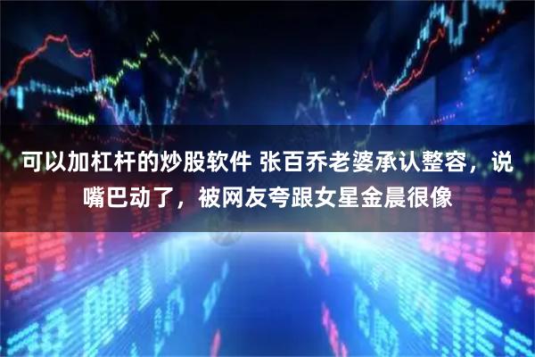 可以加杠杆的炒股软件 张百乔老婆承认整容，说嘴巴动了，被网友夸跟女星金晨很像