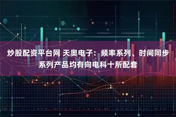 炒股配资平台网 天奥电子：频率系列、时间同步系列产品均有向电科十所配套