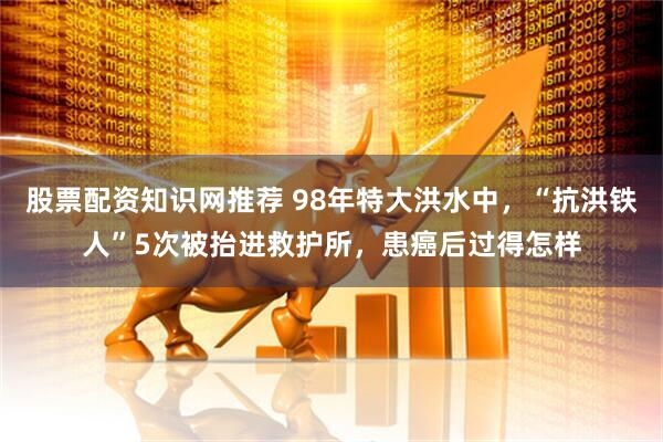 股票配资知识网推荐 98年特大洪水中，“抗洪铁人”5次被抬进救护所，患癌后过得怎样