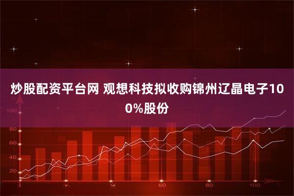炒股配资平台网 观想科技拟收购锦州辽晶电子100%股份