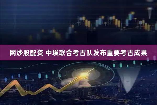 网炒股配资 中埃联合考古队发布重要考古成果