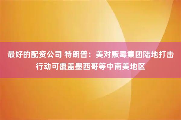 最好的配资公司 特朗普：美对贩毒集团陆地打击行动可覆盖墨西哥等中南美地区