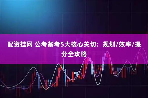 配资挂网 公考备考5大核心关切：规划/效率/提分全攻略