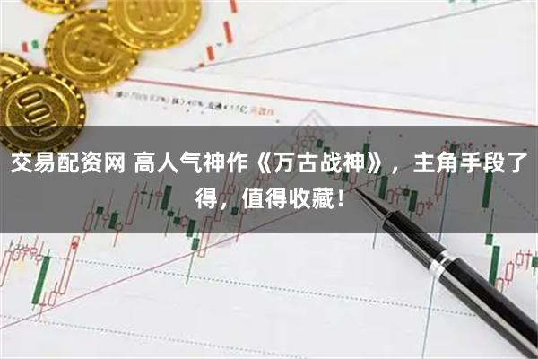 交易配资网 高人气神作《万古战神》，主角手段了得，值得收藏！