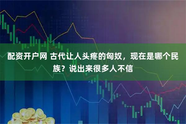 配资开户网 古代让人头疼的匈奴，现在是哪个民族？说出来很多人不信