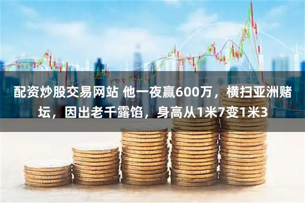 配资炒股交易网站 他一夜赢600万，横扫亚洲赌坛，因出老千露馅，身高从1米7变1米3