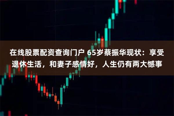 在线股票配资查询门户 65岁蔡振华现状：享受退休生活，和妻子感情好，人生仍有两大憾事
