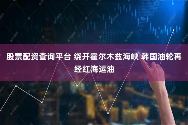 股票配资查询平台 绕开霍尔木兹海峡 韩国油轮再经红海运油