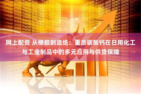 网上配资 从橡胶到造纸：重质碳酸钙在日用化工与工业制品中的多元应用与供货保障