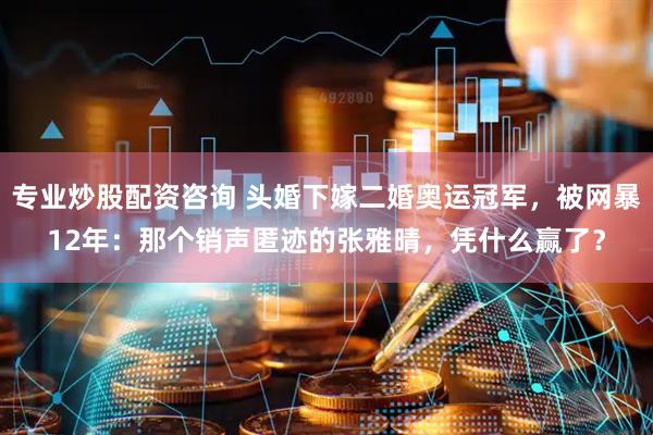 专业炒股配资咨询 头婚下嫁二婚奥运冠军，被网暴12年：那个销声匿迹的张雅晴，凭什么赢了？