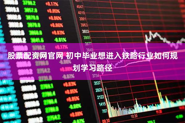 股票配资网官网 初中毕业想进入铁路行业如何规划学习路径