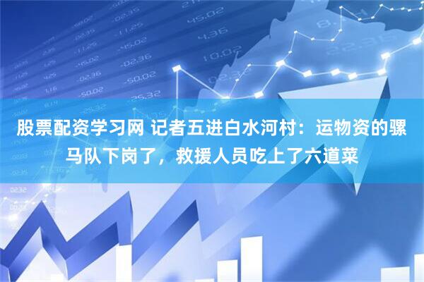 股票配资学习网 记者五进白水河村：运物资的骡马队下岗了，救援人员吃上了六道菜