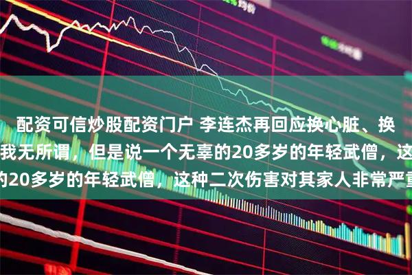 配资可信炒股配资门户 李连杰再回应换心脏、换血、打干细胞谣言：说我无所谓，但是说一个无辜的20多岁的年轻武僧，这种二次伤害对其家人非常严重