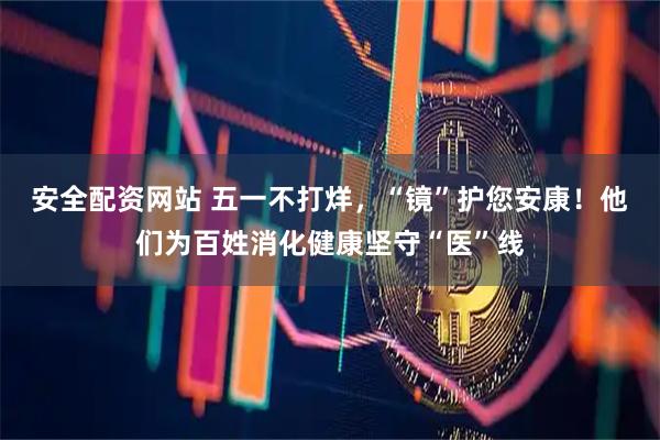 安全配资网站 五一不打烊，“镜”护您安康！他们为百姓消化健康坚守“医”线