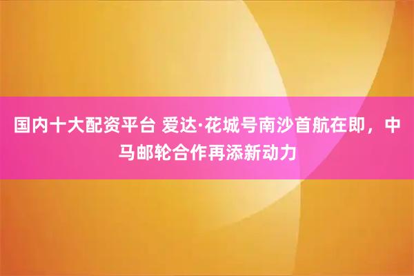 国内十大配资平台 爱达·花城号南沙首航在即,中马邮轮合作再添新动力