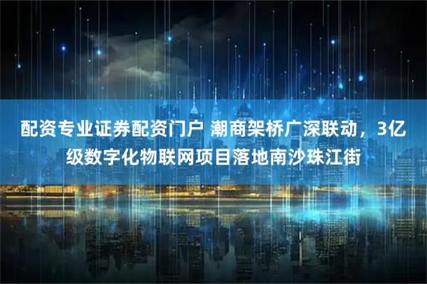 配资专业证券配资门户 潮商架桥广深联动，3亿级数字化物联网项目落地南沙珠江街