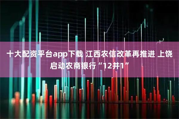 十大配资平台app下载 江西农信改革再推进 上饶启动农商银行“12并1”