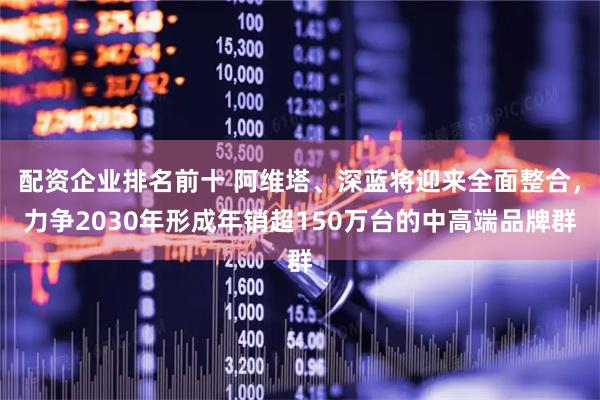 配资企业排名前十 阿维塔、深蓝将迎来全面整合，力争2030年形成年销超150万台的中高端品牌群