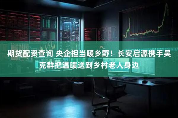 期货配资查询 央企担当暖乡野！长安启源携手吴克群把温暖送到乡村老人身边