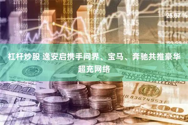 杠杆炒股 逸安启携手问界、宝马、奔驰共推豪华超充网络