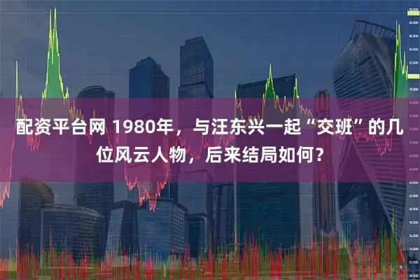 配资平台网 1980年，与汪东兴一起“交班”的几位风云人物，后来结局如何？
