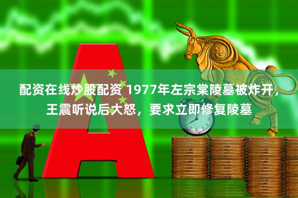 配资在线炒股配资 1977年左宗棠陵墓被炸开，王震听说后大怒，要求立即修复陵墓