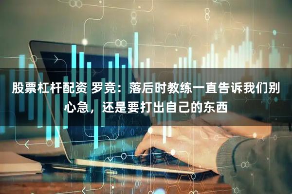 股票杠杆配资 罗竞：落后时教练一直告诉我们别心急，还是要打出自己的东西