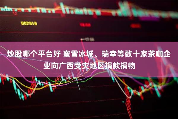 炒股哪个平台好 蜜雪冰城、瑞幸等数十家茶咖企业向广西受灾地区捐款捐物