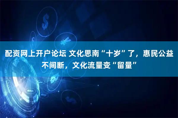 配资网上开户论坛 文化思南“十岁”了，惠民公益不间断，文化流量变“留量”