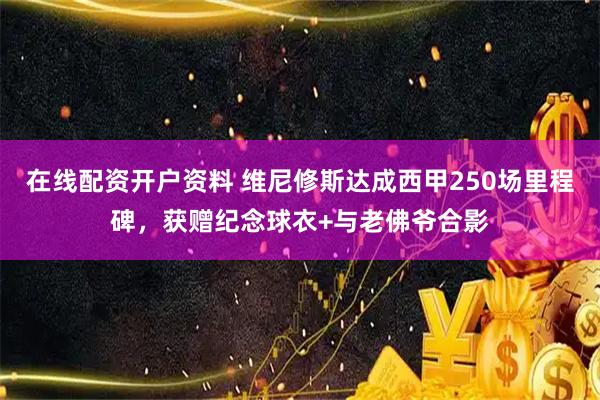 在线配资开户资料 维尼修斯达成西甲250场里程碑，获赠纪念球衣+与老佛爷合影