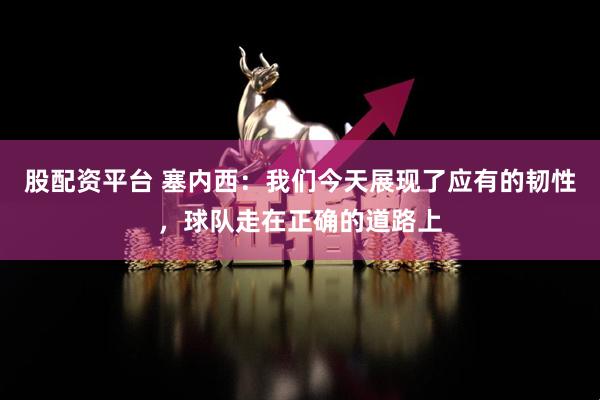 股配资平台 塞内西：我们今天展现了应有的韧性，球队走在正确的道路上