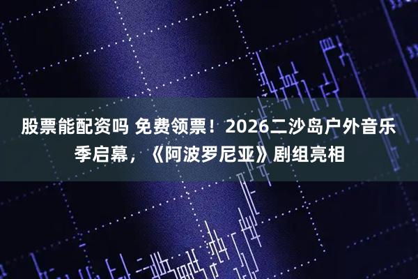 股票能配资吗 免费领票！2026二沙岛户外音乐季启幕，《阿波罗尼亚》剧组亮相